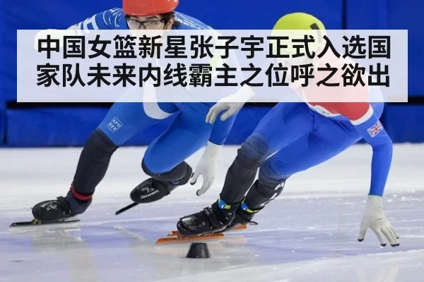 中国女篮新星张子宇正式入选国家队未来内线霸主之位呼之欲出